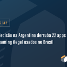 Nova decisão na Argentina derruba 22 apps de streaming ilegal usados no Brasil
