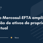 Acordo Mercosul-EFTA amplia proteção de ativos de propriedade intelectual